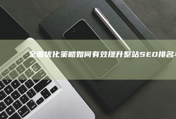 全面优化策略：如何有效提升整站SEO排名与网站流量